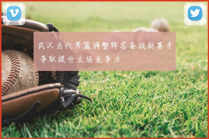 武汉当代男篮调整阵容备战新赛季 争取提升主场竞争力