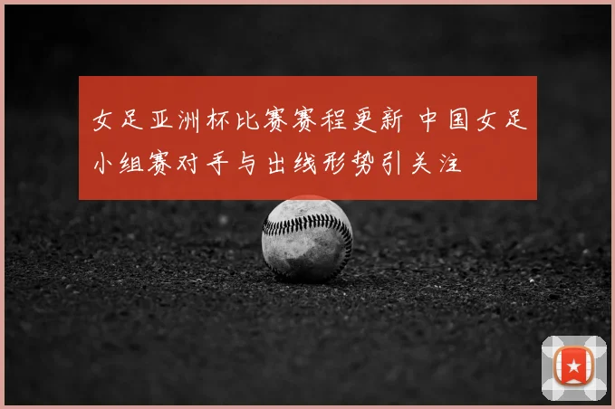 女足亚洲杯比赛赛程更新 中国女足小组赛对手与出线形势引关注