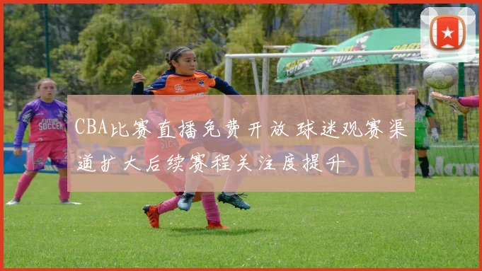 CBA比赛直播免费开放 球迷观赛渠道扩大后续赛程关注度提升