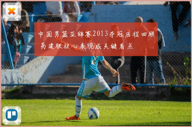 中国男篮亚锦赛2013夺冠历程回顾 易建联核心表现成关键看点