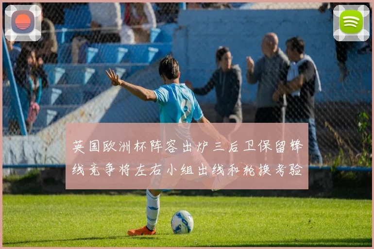 英国欧洲杯阵容出炉三后卫保留锋线竞争将左右小组出线和轮换考验