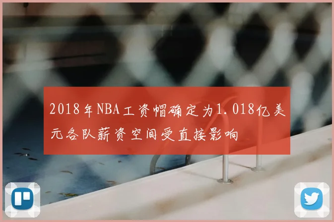 2018年NBA工资帽确定为1.018亿美元各队薪资空间受直接影响