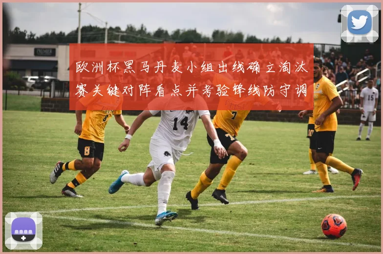欧洲杯黑马丹麦小组出线确立淘汰赛关键对阵看点并考验锋线防守调整