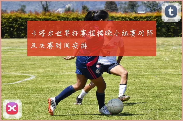 卡塔尔世界杯赛程揭晓小组赛对阵及决赛时间安排