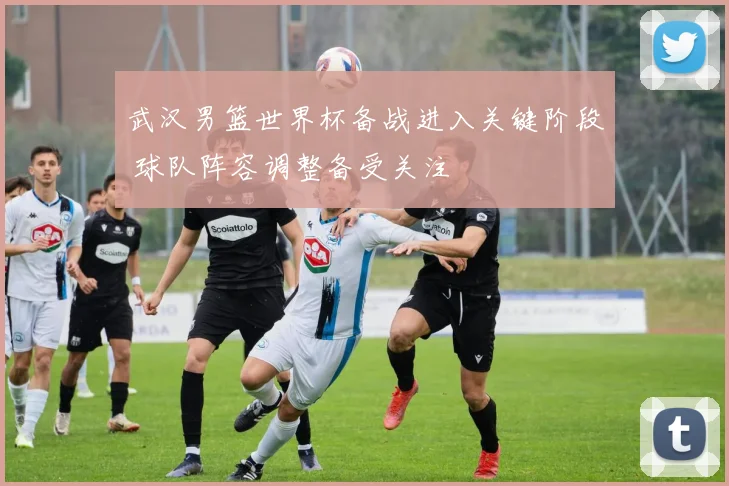 武汉男篮世界杯备战进入关键阶段 球队阵容调整备受关注