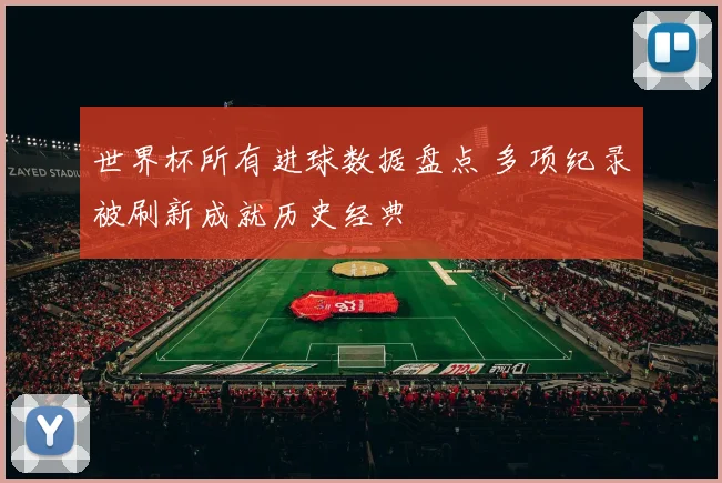 世界杯所有进球数据盘点 多项纪录被刷新成就历史经典