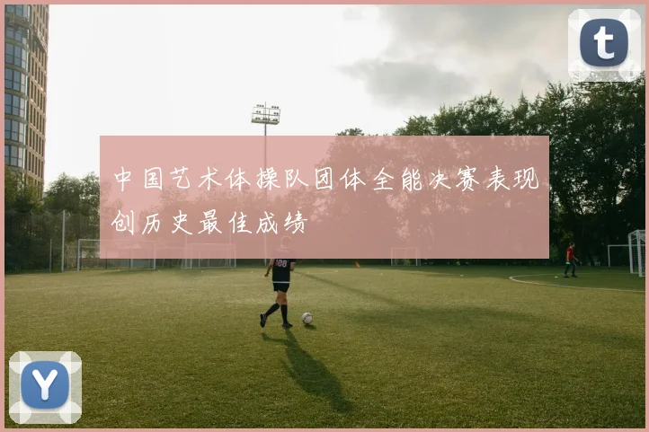 中国艺术体操队团体全能决赛表现创历史最佳成绩