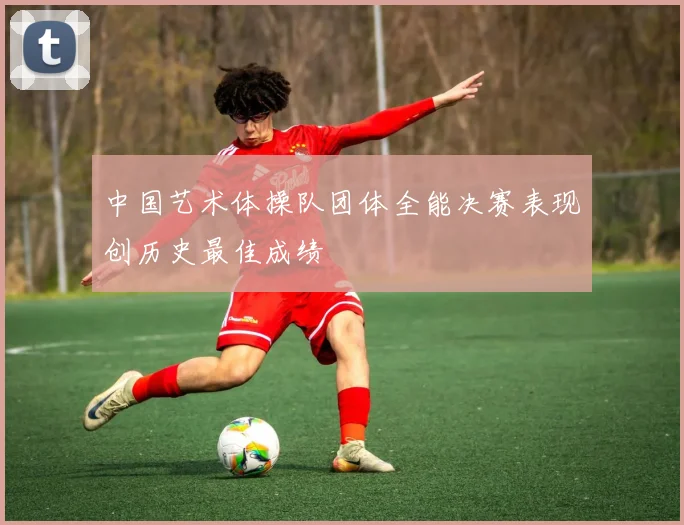 中国艺术体操队团体全能决赛表现创历史最佳成绩