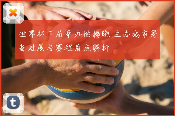 世界杯下届举办地揭晓 主办城市筹备进展与赛程看点解析