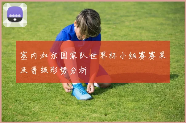 塞内加尔国家队世界杯小组赛赛果及晋级形势分析