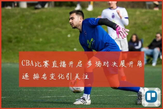 CBA比赛直播开启 多场对决展开角逐 排名变化引关注