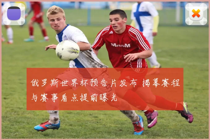 俄罗斯世界杯预告片发布 揭幕赛程与赛事看点提前曝光