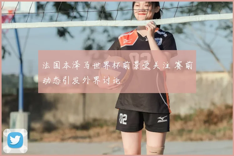 法国本泽马世界杯前景受关注 赛前动态引发外界讨论