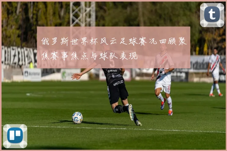 俄罗斯世界杯风云足球赛况回顾聚焦赛事焦点与球队表现