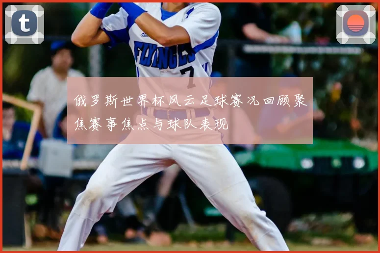 俄罗斯世界杯风云足球赛况回顾聚焦赛事焦点与球队表现
