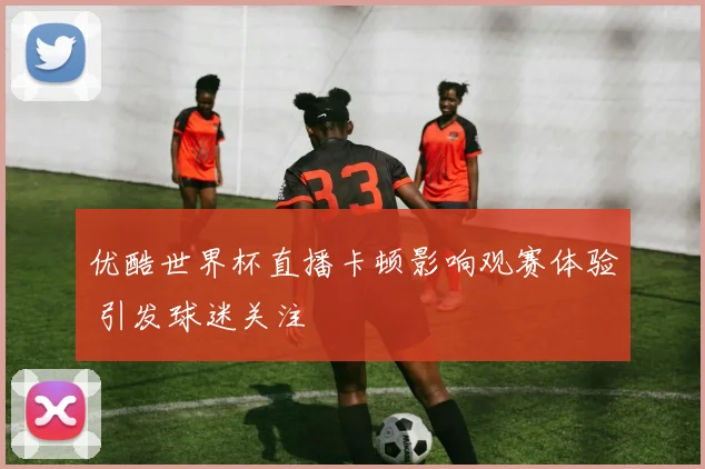 优酷世界杯直播卡顿影响观赛体验 引发球迷关注